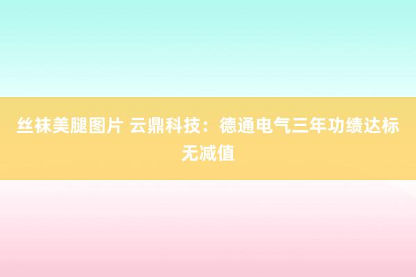 丝袜美腿图片 云鼎科技：德通电气三年功绩达标无减值