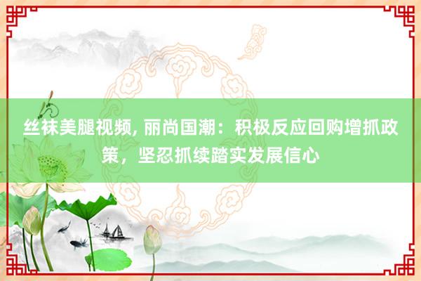 丝袜美腿视频, 丽尚国潮：积极反应回购增抓政策，坚忍抓续踏实发展信心