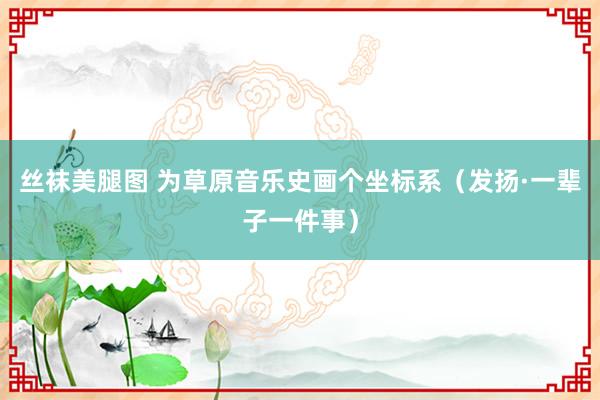 丝袜美腿图 为草原音乐史画个坐标系（发扬·一辈子一件事）