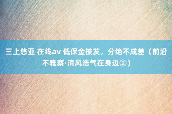 三上悠亚 在线av 低保金披发，分绝不成差（前沿不雅察·清风浩气在身边②）