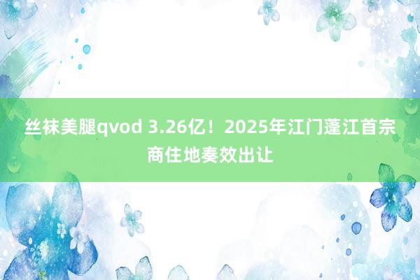 丝袜美腿qvod 3.26亿！2025年江门蓬江首宗商住地奏效出让