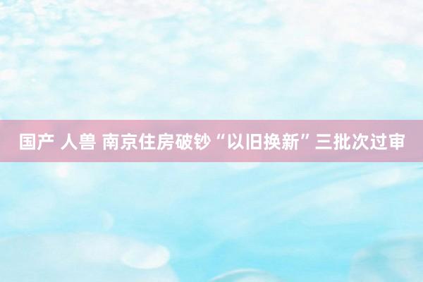 国产 人兽 南京住房破钞“以旧换新”三批次过审