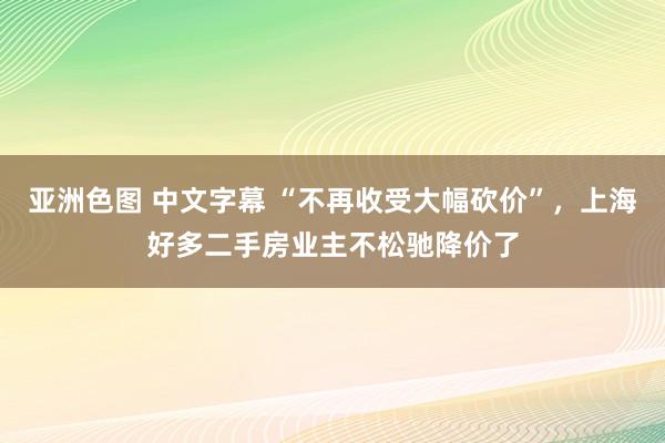 亚洲色图 中文字幕 “不再收受大幅砍价”，上海好多二手房业主不松驰降价了