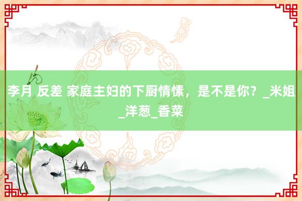 李月 反差 家庭主妇的下厨情愫，是不是你？_米姐_洋葱_香菜