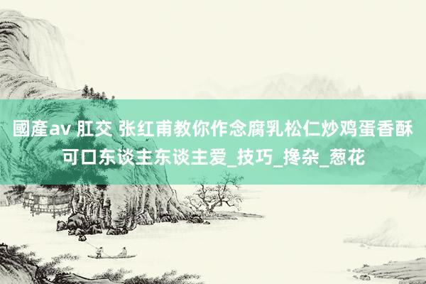 國產av 肛交 张红甫教你作念腐乳松仁炒鸡蛋香酥可口东谈主东谈主爱_技巧_搀杂_葱花