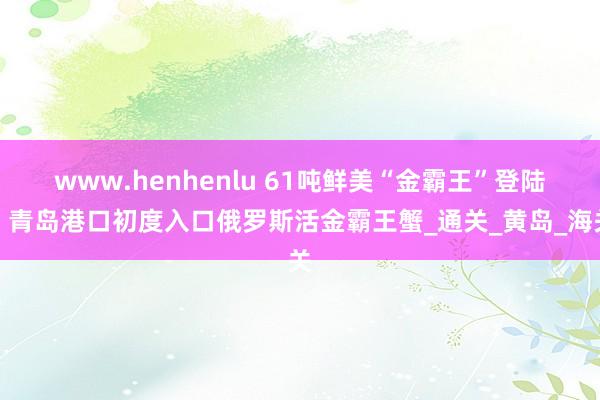 www.henhenlu 61吨鲜美“金霸王”登陆！青岛港口初度入口俄罗斯活金霸王蟹_通关_黄岛_海关