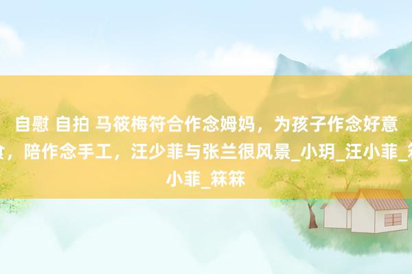 自慰 自拍 马筱梅符合作念姆妈，为孩子作念好意思食，陪作念手工，汪少菲与张兰很风景_小玥_汪小菲_箖箖