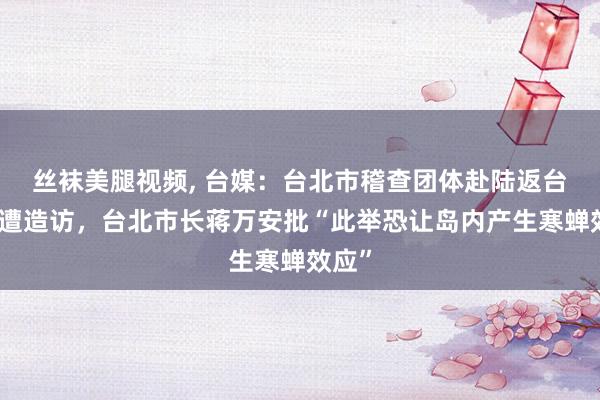 丝袜美腿视频, 台媒：台北市稽查团体赴陆返台后竟遭造访，台北市长蒋万安批“此举恐让岛内产生寒蝉效应”