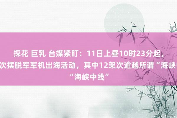 探花 巨乳 台媒紧盯：11日上昼10时23分起，21架次摆脱军军机出海活动，其中12架次逾越所谓“海峡中线”