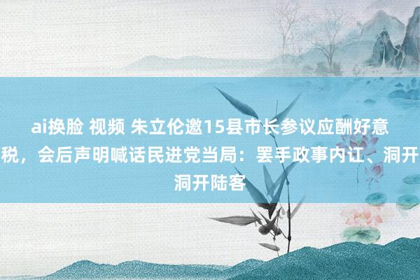 ai换脸 视频 朱立伦邀15县市长参议应酬好意思关税，会后声明喊话民进党当局：罢手政事内讧、洞开陆客