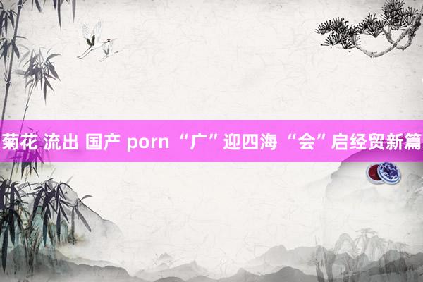 菊花 流出 国产 porn “广”迎四海 “会”启经贸新篇