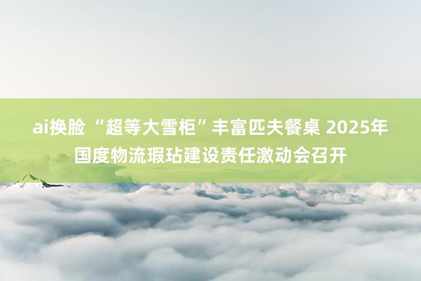 ai换脸 “超等大雪柜”丰富匹夫餐桌 2025年国度物流瑕玷建设责任激动会召开