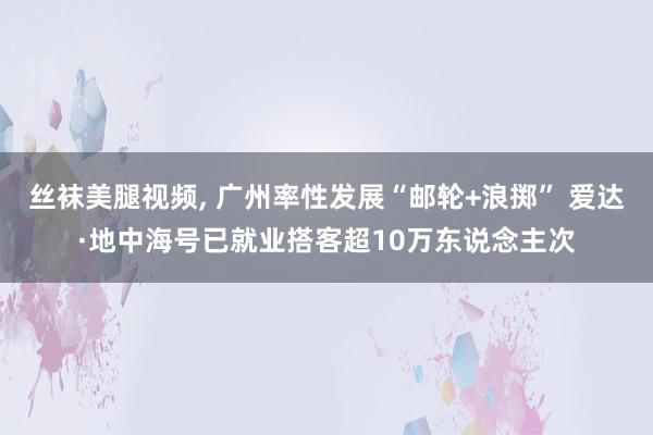 丝袜美腿视频, 广州率性发展“邮轮+浪掷” 爱达·地中海号已就业搭客超10万东说念主次