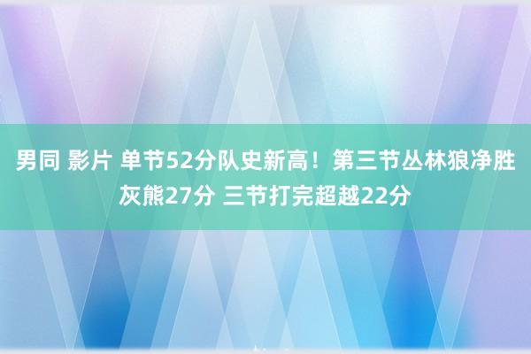 男同 影片 单节52分队史新高！第三节丛林狼净胜灰熊27分 三节打完超越22分