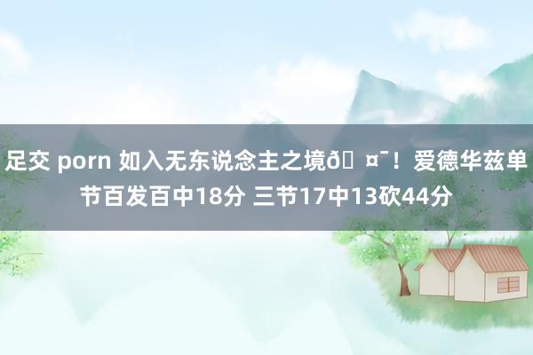 足交 porn 如入无东说念主之境🤯！爱德华兹单节百发百中18分 三节17中13砍44分