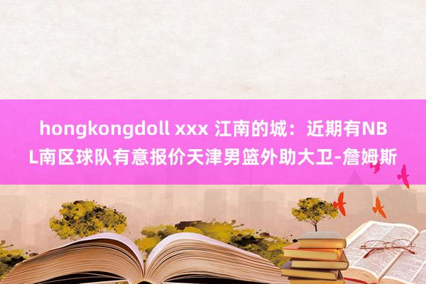 hongkongdoll xxx 江南的城：近期有NBL南区球队有意报价天津男篮外助大卫-詹姆斯