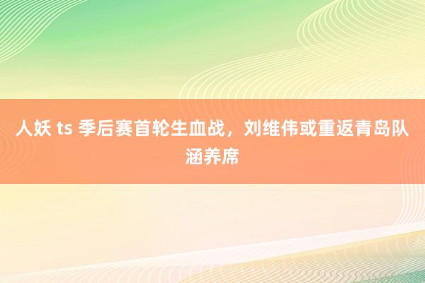 人妖 ts 季后赛首轮生血战，刘维伟或重返青岛队涵养席