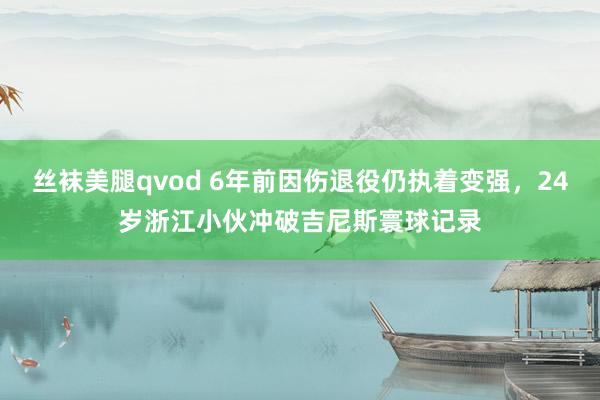 丝袜美腿qvod 6年前因伤退役仍执着变强，24岁浙江小伙冲破吉尼斯寰球记录