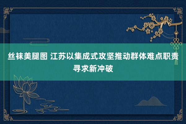 丝袜美腿图 江苏以集成式攻坚推动群体难点职责寻求新冲破