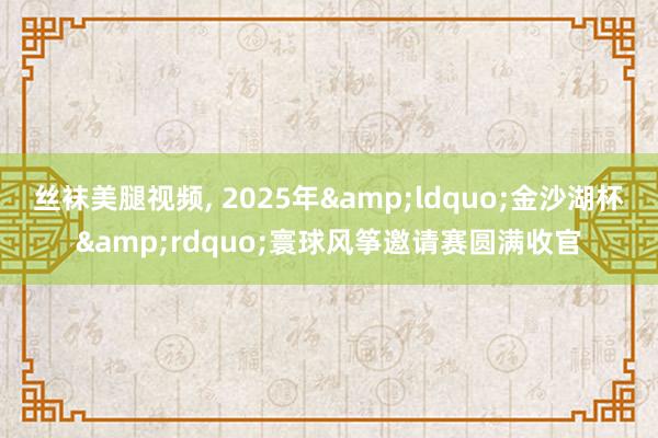 丝袜美腿视频, 2025年&ldquo;金沙湖杯&rdquo;寰球风筝邀请赛圆满收官