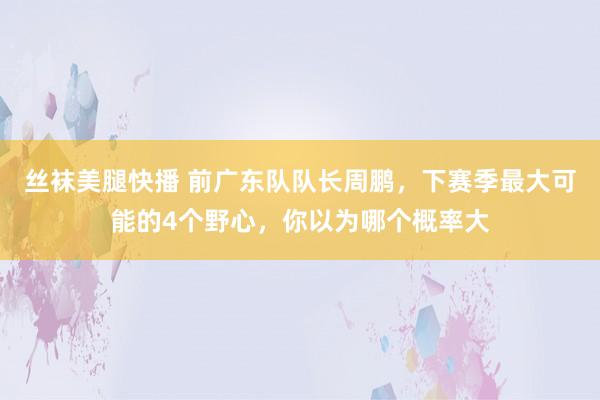 丝袜美腿快播 前广东队队长周鹏，下赛季最大可能的4个野心，你以为哪个概率大