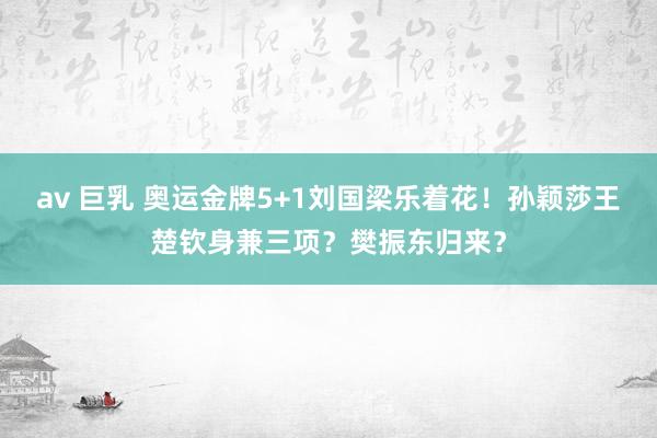 av 巨乳 奥运金牌5+1刘国梁乐着花！孙颖莎王楚钦身兼三项？樊振东归来？
