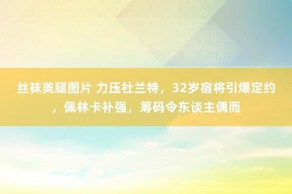 丝袜美腿图片 力压杜兰特，32岁宿将引爆定约，佩林卡补强，筹码令东谈主偶而