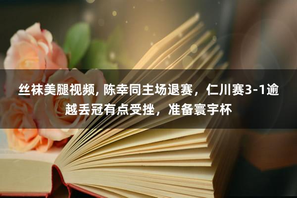 丝袜美腿视频, 陈幸同主场退赛，仁川赛3-1逾越丢冠有点受挫，准备寰宇杯