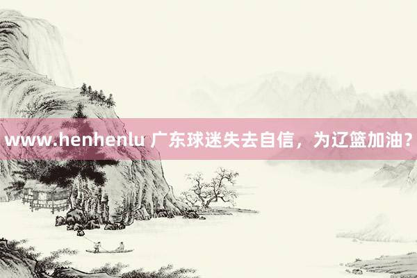 www.henhenlu 广东球迷失去自信，为辽篮加油？