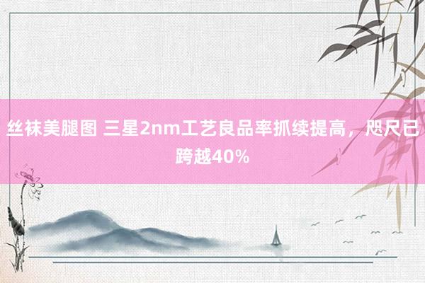 丝袜美腿图 三星2nm工艺良品率抓续提高，咫尺已跨越40%