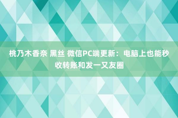 桃乃木香奈 黑丝 微信PC端更新：电脑上也能秒收转账和发一又友圈