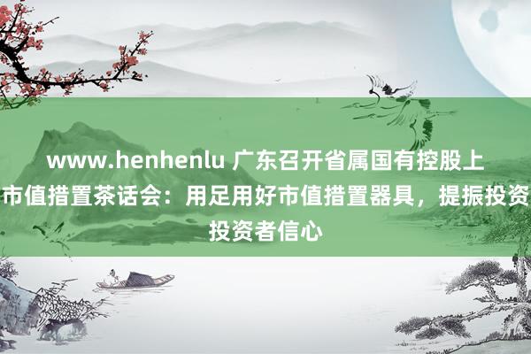 www.henhenlu 广东召开省属国有控股上市公司市值措置茶话会：用足用好市值措置器具，提振投资者信心
