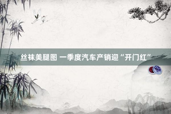 丝袜美腿图 一季度汽车产销迎“开门红”