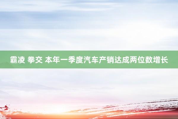 霸凌 拳交 本年一季度汽车产销达成两位数增长