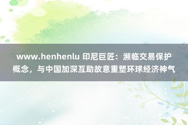 www.henhenlu 印尼巨匠：濒临交易保护概念，与中国加深互助故意重塑环球经济神气