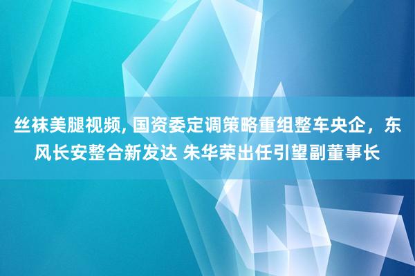 丝袜美腿视频, 国资委定调策略重组整车央企，东风长安整合新发达 朱华荣出任引望副董事长