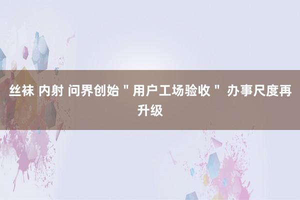 丝袜 内射 问界创始＂用户工场验收＂ 办事尺度再升级
