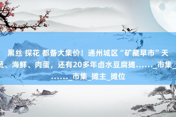 黑丝 探花 都备大集价！通州城区“矿藏早市”天天开：果蔬、海鲜、肉蛋，还有20多年卤水豆腐摊……_市集_摊主_摊位