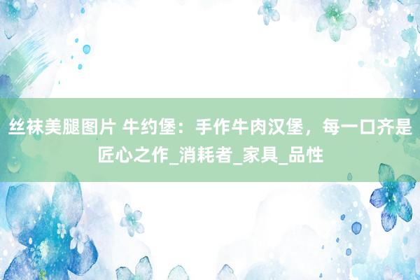 丝袜美腿图片 牛约堡：手作牛肉汉堡，每一口齐是匠心之作_消耗者_家具_品性