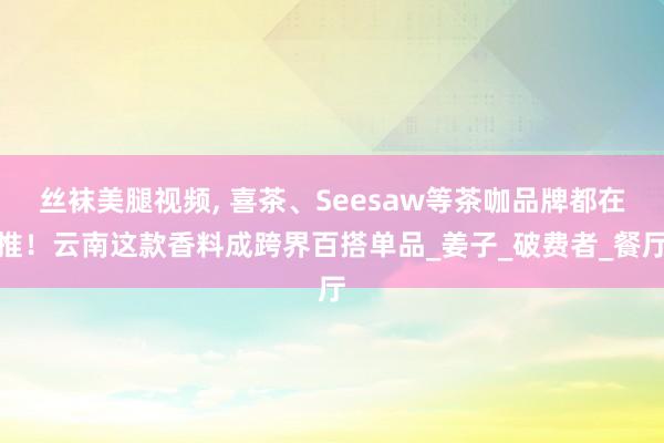 丝袜美腿视频, 喜茶、Seesaw等茶咖品牌都在推！云南这款香料成跨界百搭单品_姜子_破费者_餐厅