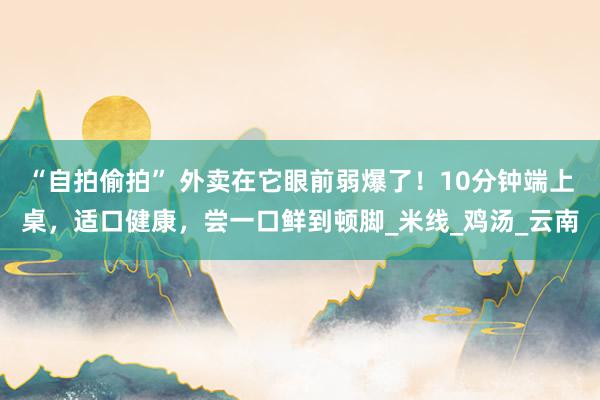 “自拍偷拍” 外卖在它眼前弱爆了！10分钟端上桌，适口健康，尝一口鲜到顿脚_米线_鸡汤_云南