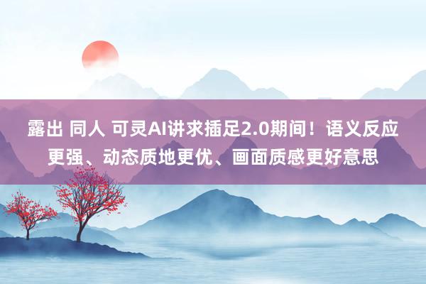 露出 同人 可灵AI讲求插足2.0期间！语义反应更强、动态质地更优、画面质感更好意思