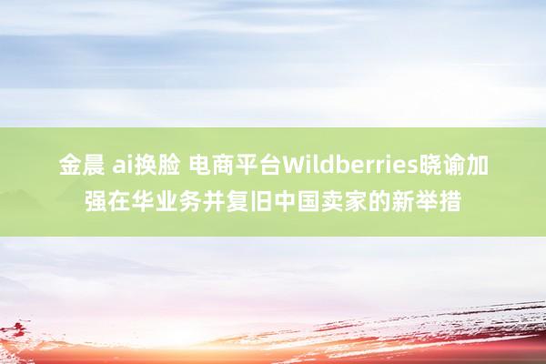 金晨 ai换脸 电商平台Wildberries晓谕加强在华业务并复旧中国卖家的新举措