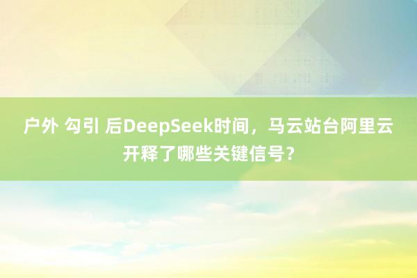 户外 勾引 后DeepSeek时间，马云站台阿里云开释了哪些关键信号？
