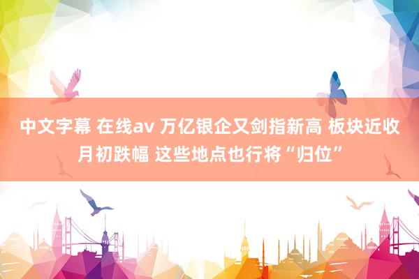 中文字幕 在线av 万亿银企又剑指新高 板块近收月初跌幅 这些地点也行将“归位”