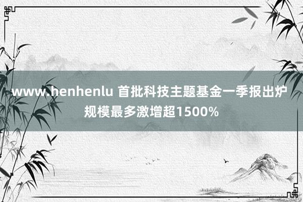 www.henhenlu 首批科技主题基金一季报出炉 规模最多激增超1500%