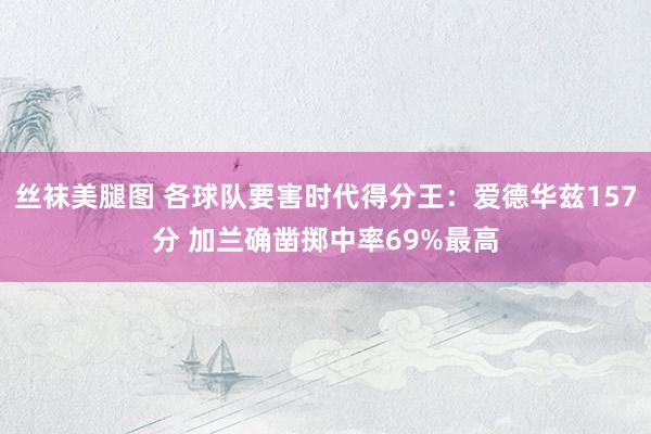 丝袜美腿图 各球队要害时代得分王：爱德华兹157分 加兰确凿掷中率69%最高