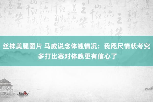 丝袜美腿图片 马威说念体魄情况：我咫尺情状考究 多打比赛对体魄更有信心了