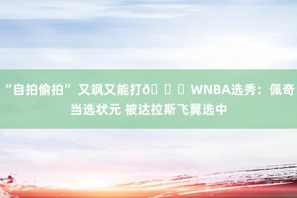 “自拍偷拍” 又飒又能打😍WNBA选秀：佩奇当选状元 被达拉斯飞翼选中