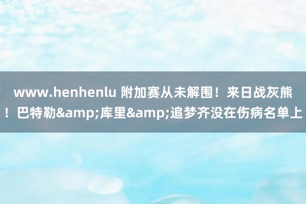 www.henhenlu 附加赛从未解围！来日战灰熊！巴特勒&库里&追梦齐没在伤病名单上